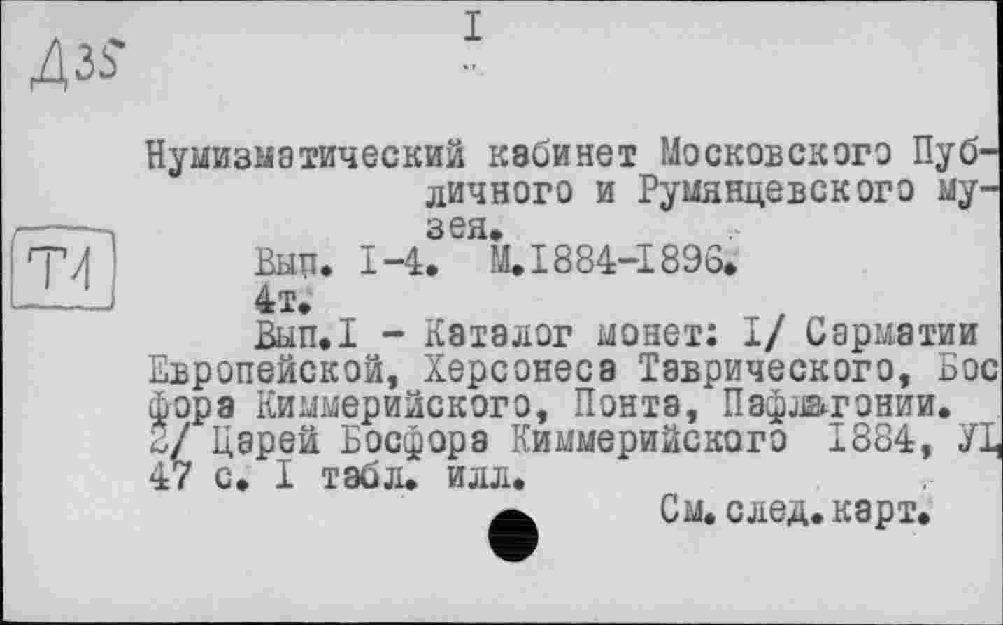 ﻿Нумизматический кабинет Московского Публичного и Румянцевского музея,
Выц. 1-4. М.1884-1896.
4т;
Вып.1 - Каталог монет: I/ Сарматии Европейской, Херсонеса Таврического, Бос фора Киммерийского, Понта, Пафлвгонии. 2/ Царей Босфора Киммерийского 1884, УЦ 47 с. I табл. илл.
См. след. карт.